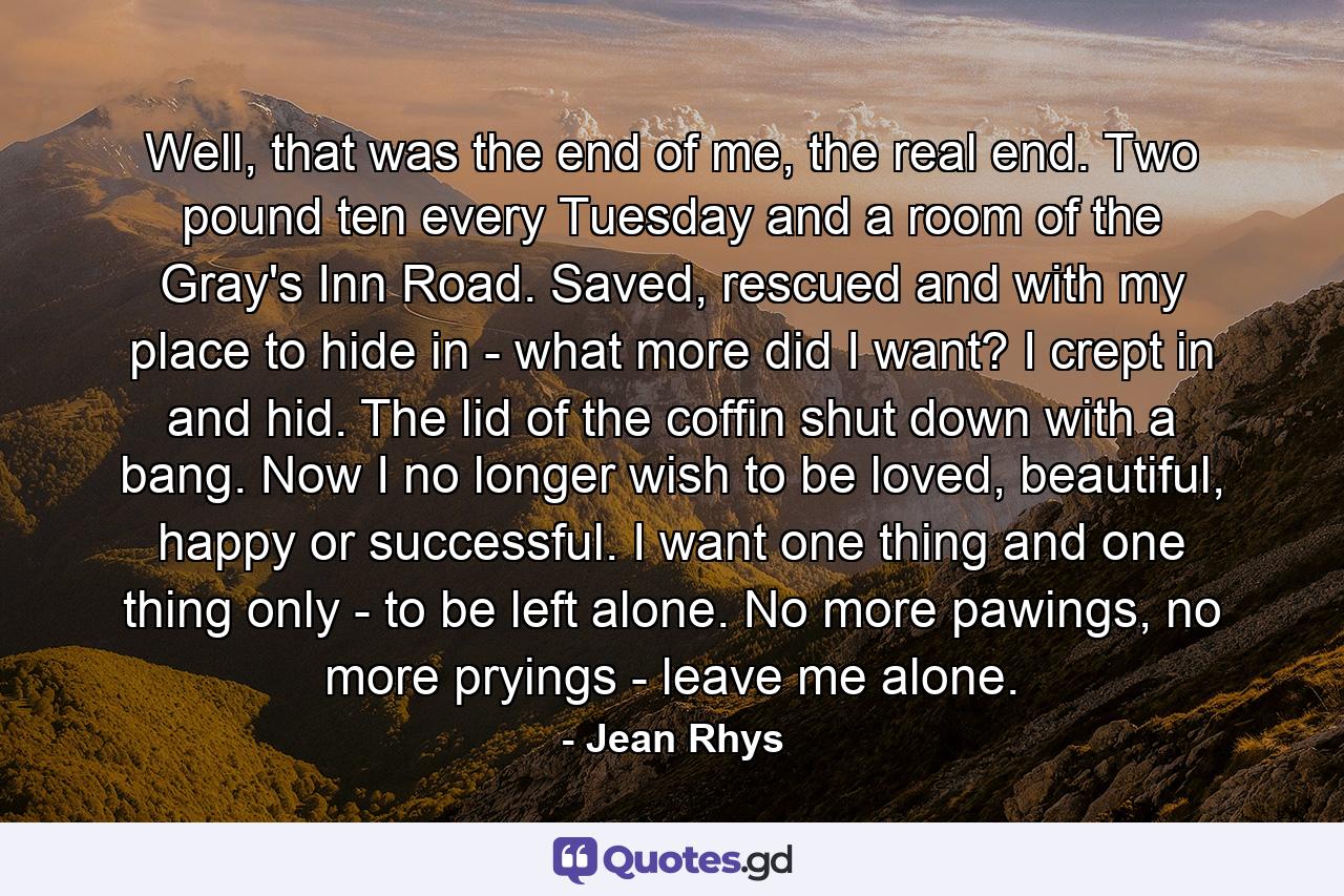 Well, that was the end of me, the real end. Two pound ten every Tuesday and a room of the Gray's Inn Road. Saved, rescued and with my place to hide in - what more did I want? I crept in and hid. The lid of the coffin shut down with a bang. Now I no longer wish to be loved, beautiful, happy or successful. I want one thing and one thing only - to be left alone. No more pawings, no more pryings - leave me alone. - Quote by Jean Rhys