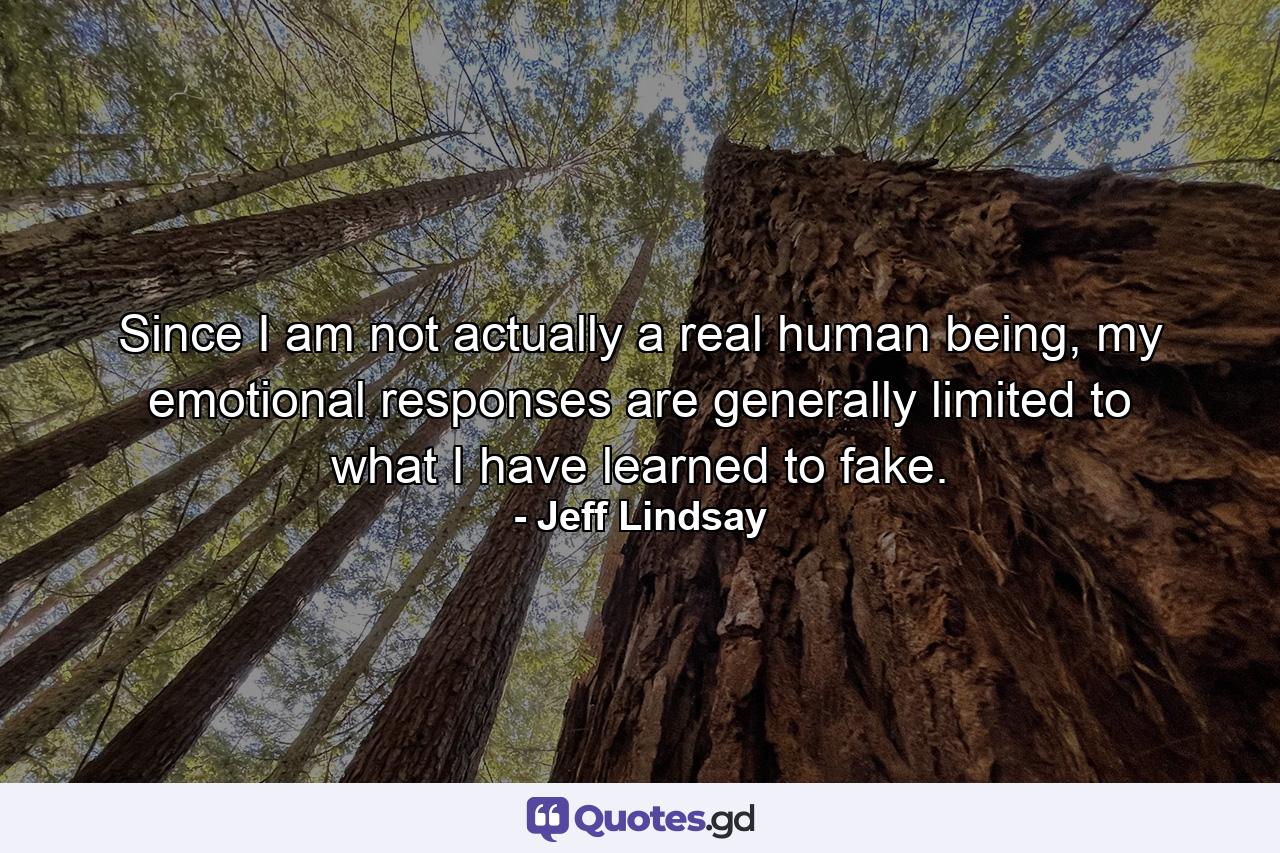 Since I am not actually a real human being, my emotional responses are generally limited to what I have learned to fake. - Quote by Jeff Lindsay