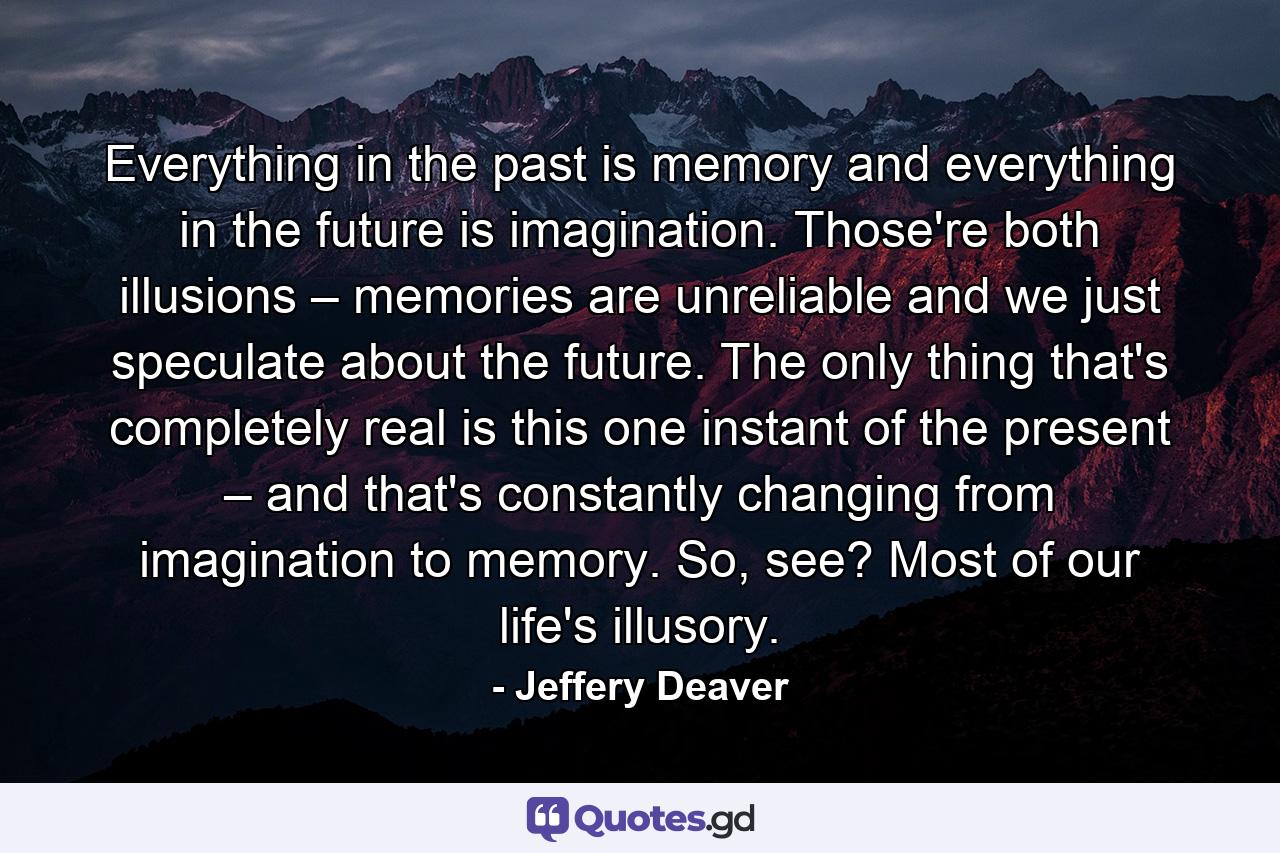 Everything in the past is memory and everything in the future is imagination. Those're both illusions – memories are unreliable and we just speculate about the future. The only thing that's completely real is this one instant of the present – and that's constantly changing from imagination to memory. So, see? Most of our life's illusory. - Quote by Jeffery Deaver