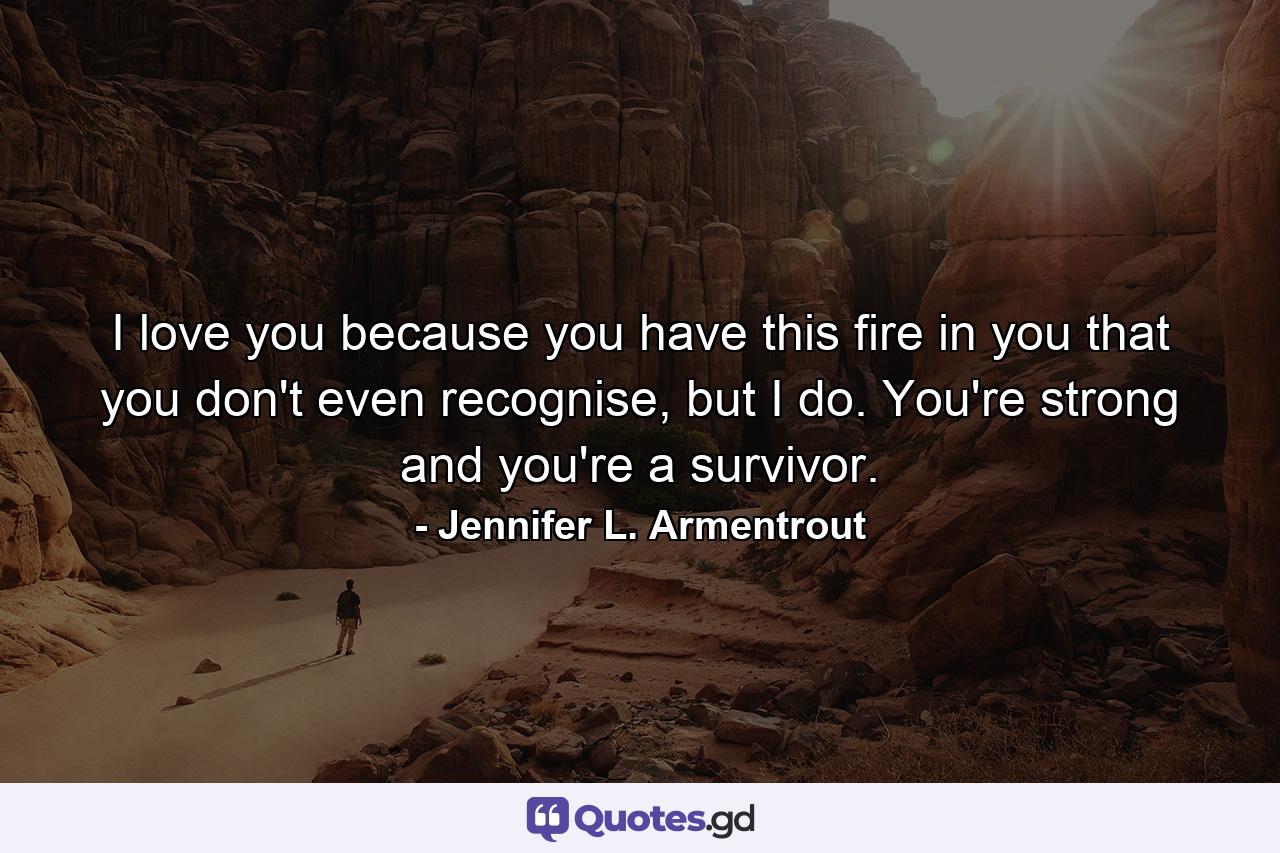 I love you because you have this fire in you that you don't even recognise, but I do. You're strong and you're a survivor. - Quote by Jennifer L. Armentrout