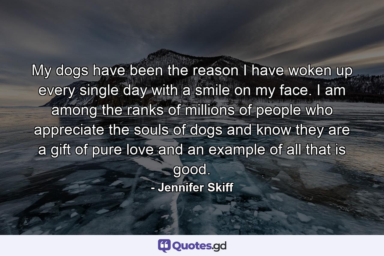 My dogs have been the reason I have woken up every single day with a smile on my face. I am among the ranks of millions of people who appreciate the souls of dogs and know they are a gift of pure love and an example of all that is good. - Quote by Jennifer Skiff