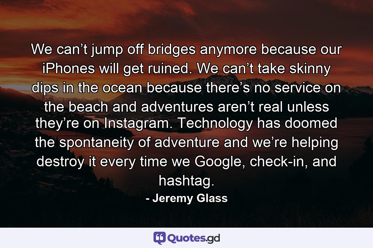 We can’t jump off bridges anymore because our iPhones will get ruined. We can’t take skinny dips in the ocean because there’s no service on the beach and adventures aren’t real unless they’re on Instagram. Technology has doomed the spontaneity of adventure and we’re helping destroy it every time we Google, check-in, and hashtag. - Quote by Jeremy Glass