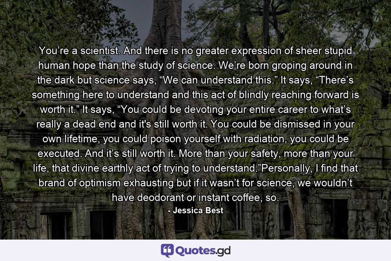 You’re a scientist. And there is no greater expression of sheer stupid human hope than the study of science. We’re born groping around in the dark but science says, “We can understand this.” It says, “There’s something here to understand and this act of blindly reaching forward is worth it.” It says, “You could be devoting your entire career to what’s really a dead end and it's still worth it. You could be dismissed in your own lifetime, you could poison yourself with radiation, you could be executed. And it’s still worth it. More than your safety, more than your life, that divine earthly act of trying to understand.”Personally, I find that brand of optimism exhausting but if it wasn’t for science, we wouldn’t have deodorant or instant coffee, so. - Quote by Jessica Best