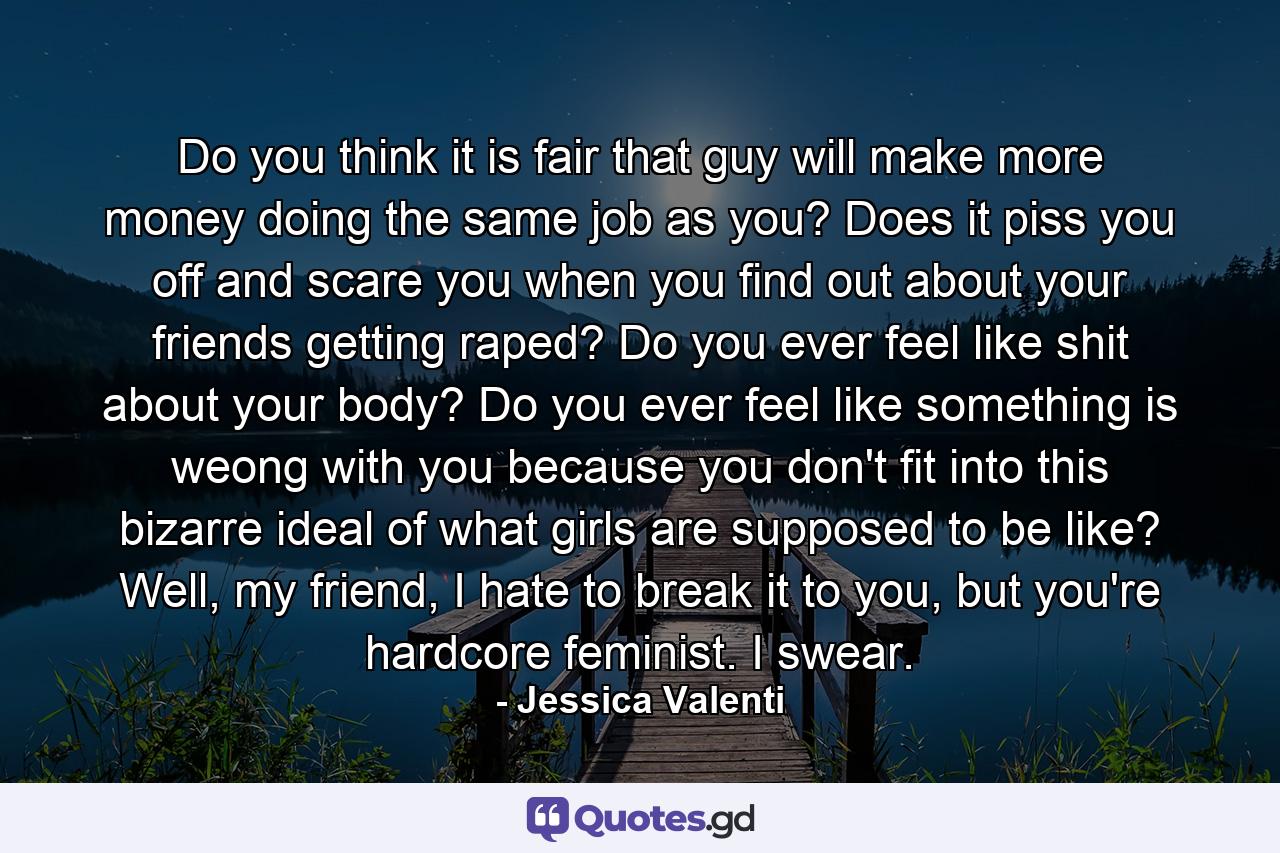 Do you think it is fair that guy will make more money doing the same job as you? Does it piss you off and scare you when you find out about your friends getting raped? Do you ever feel like shit about your body? Do you ever feel like something is weong with you because you don't fit into this bizarre ideal of what girls are supposed to be like? Well, my friend, I hate to break it to you, but you're hardcore feminist. I swear. - Quote by Jessica Valenti