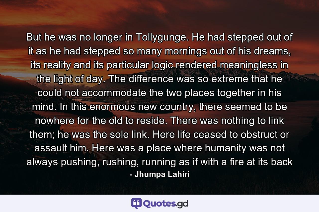 But he was no longer in Tollygunge. He had stepped out of it as he had stepped so many mornings out of his dreams, its reality and its particular logic rendered meaningless in the light of day. The difference was so extreme that he could not accommodate the two places together in his mind. In this enormous new country, there seemed to be nowhere for the old to reside. There was nothing to link them; he was the sole link. Here life ceased to obstruct or assault him. Here was a place where humanity was not always pushing, rushing, running as if with a fire at its back - Quote by Jhumpa Lahiri