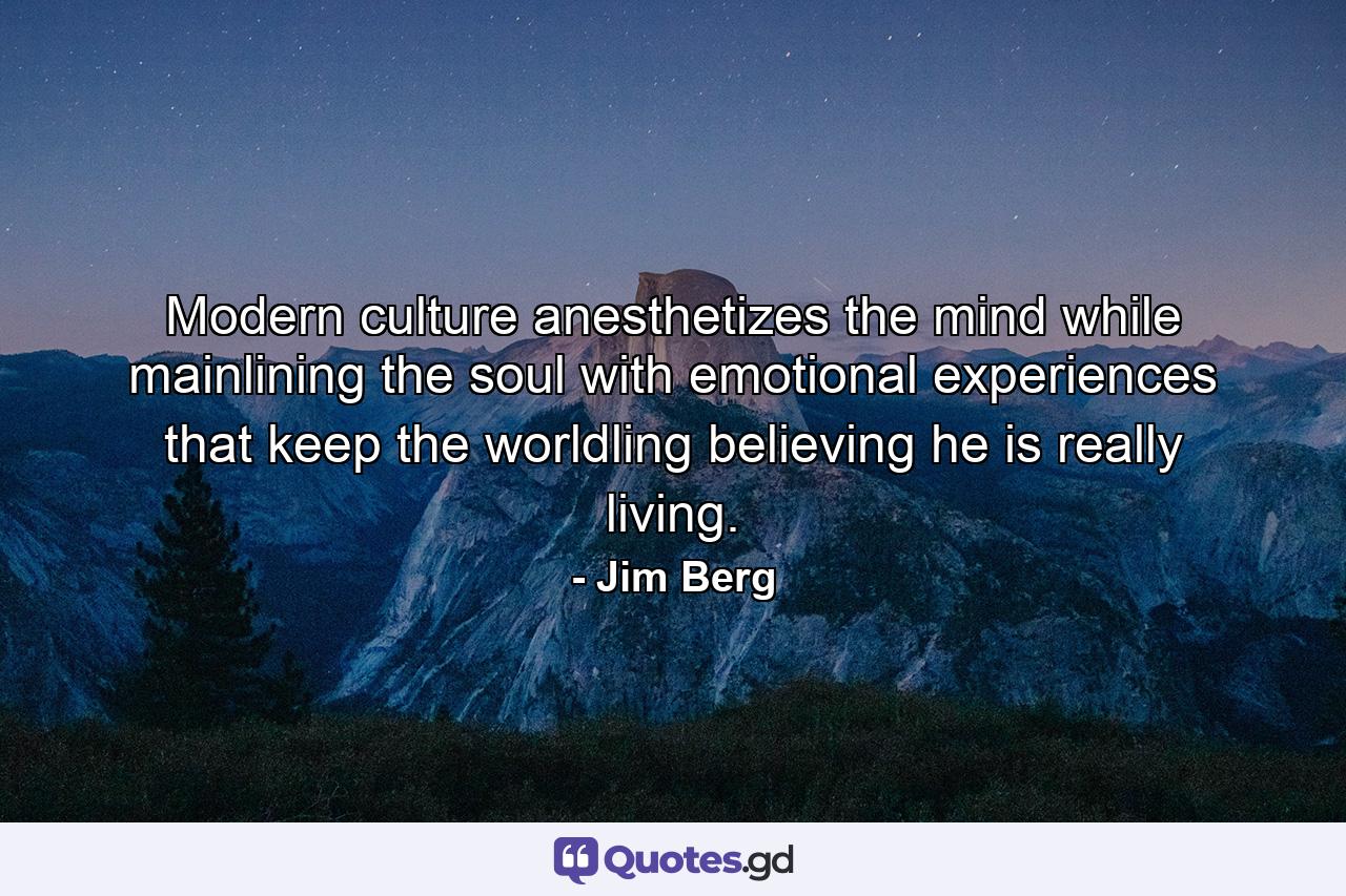 Modern culture anesthetizes the mind while mainlining the soul with emotional experiences that keep the worldling believing he is really living. - Quote by Jim Berg