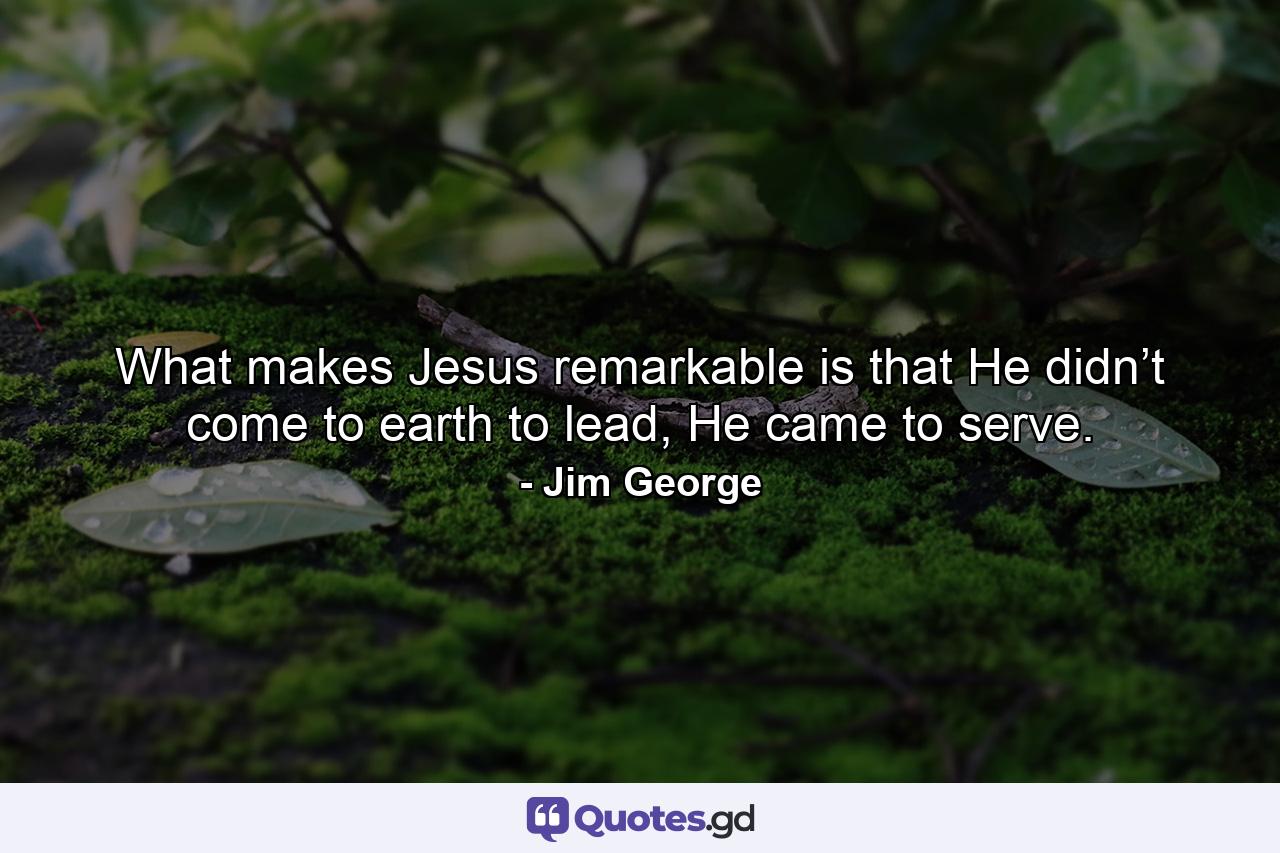 What makes Jesus remarkable is that He didn’t come to earth to lead, He came to serve. - Quote by Jim George