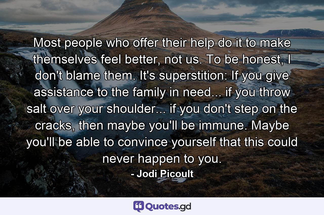 Most people who offer their help do it to make themselves feel better, not us. To be honest, I don't blame them. It's superstition: If you give assistance to the family in need... if you throw salt over your shoulder... if you don't step on the cracks, then maybe you'll be immune. Maybe you'll be able to convince yourself that this could never happen to you. - Quote by Jodi Picoult