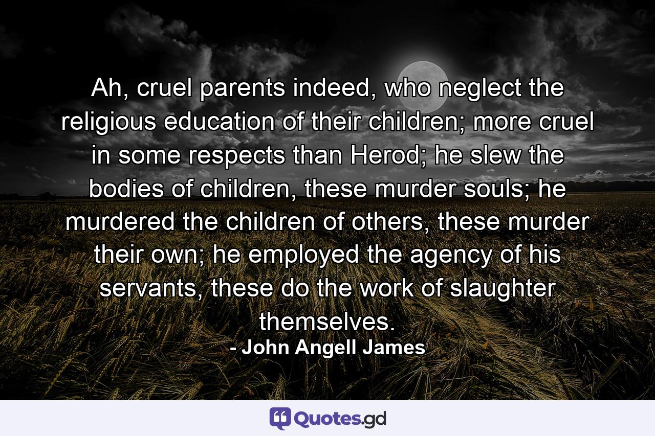 Ah, cruel parents indeed, who neglect the religious education of their children; more cruel in some respects than Herod; he slew the bodies of children, these murder souls; he murdered the children of others, these murder their own; he employed the agency of his servants, these do the work of slaughter themselves. - Quote by John Angell James