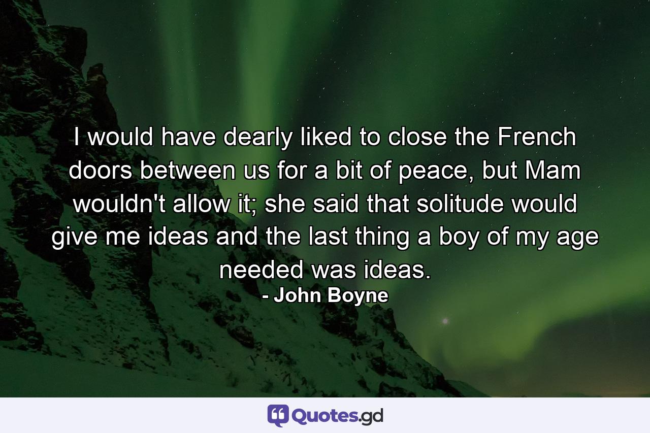 I would have dearly liked to close the French doors between us for a bit of peace, but Mam wouldn't allow it; she said that solitude would give me ideas and the last thing a boy of my age needed was ideas. - Quote by John Boyne