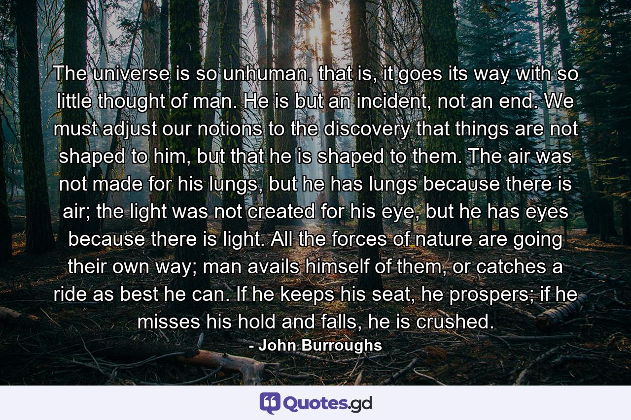 The universe is so unhuman, that is, it goes its way with so little thought of man. He is but an incident, not an end. We must adjust our notions to the discovery that things are not shaped to him, but that he is shaped to them. The air was not made for his lungs, but he has lungs because there is air; the light was not created for his eye, but he has eyes because there is light. All the forces of nature are going their own way; man avails himself of them, or catches a ride as best he can. If he keeps his seat, he prospers; if he misses his hold and falls, he is crushed. - Quote by John Burroughs