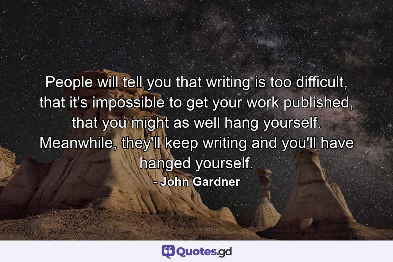 People will tell you that writing is too difficult, that it's impossible to get your work published, that you might as well hang yourself. Meanwhile, they'll keep writing and you'll have hanged yourself. - Quote by John Gardner