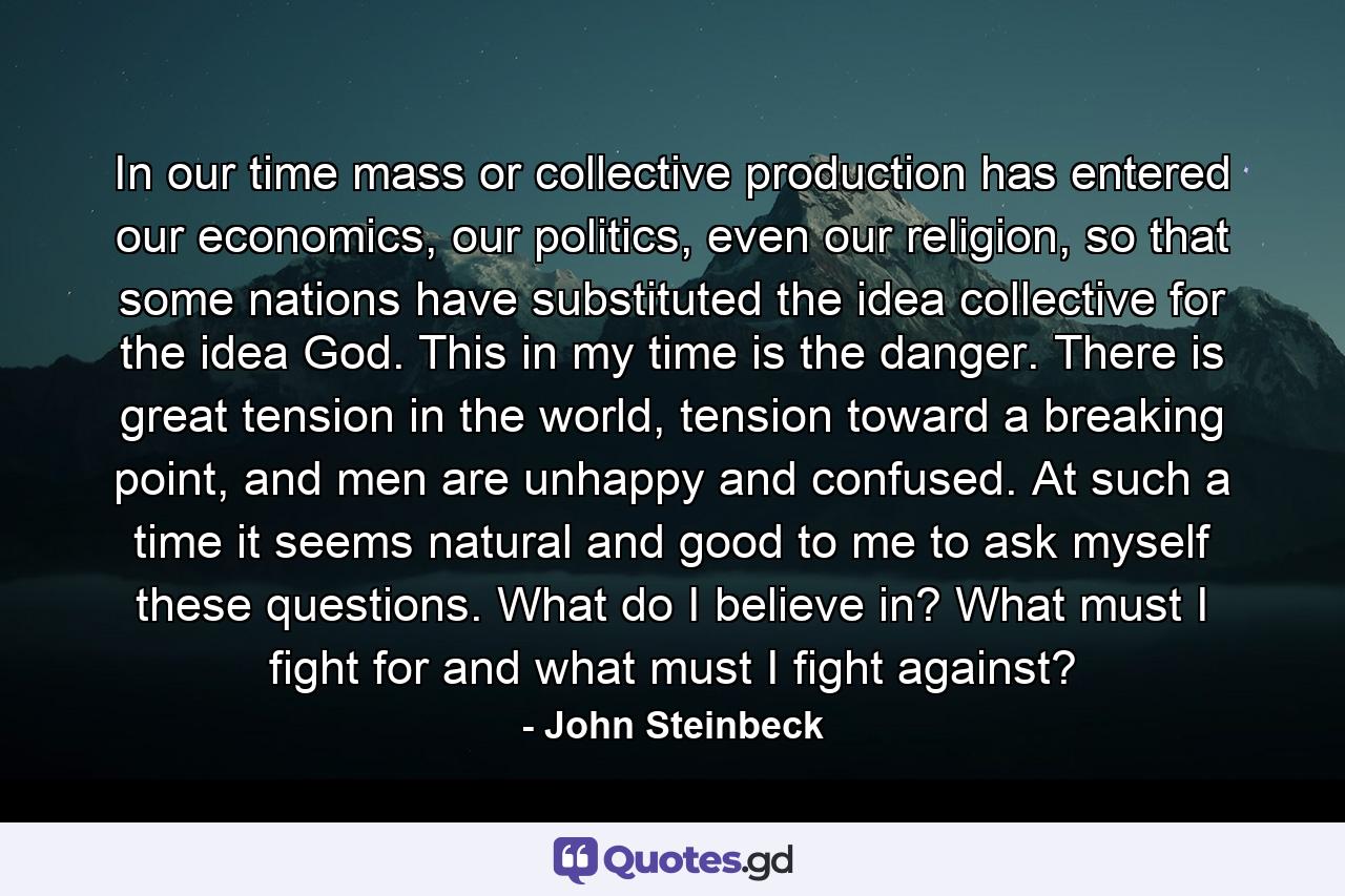 In our time mass or collective production has entered our economics, our politics, even our religion, so that some nations have substituted the idea collective for the idea God. This in my time is the danger. There is great tension in the world, tension toward a breaking point, and men are unhappy and confused. At such a time it seems natural and good to me to ask myself these questions. What do I believe in? What must I fight for and what must I fight against? - Quote by John Steinbeck