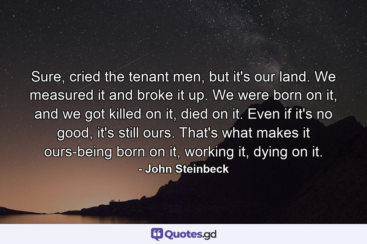 Sure, cried the tenant men, but it's our land. We measured it and broke it up. We were born on it, and we got killed on it, died on it. Even if it's no good, it's still ours. That's what makes it ours-being born on it, working it, dying on it. - Quote by John Steinbeck