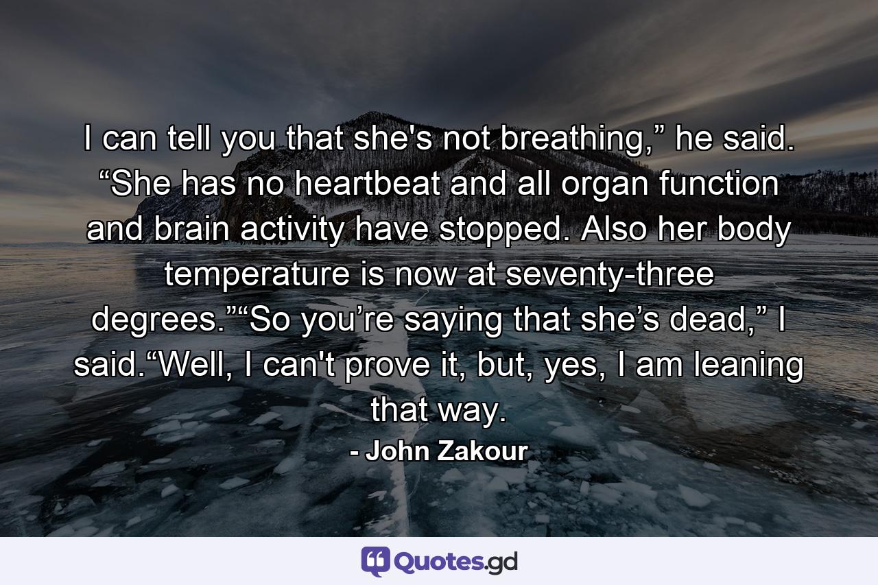 I can tell you that she's not breathing,” he said. “She has no heartbeat and all organ function and brain activity have stopped. Also her body temperature is now at seventy-three degrees.”“So you’re saying that she’s dead,” I said.“Well, I can't prove it, but, yes, I am leaning that way. - Quote by John Zakour