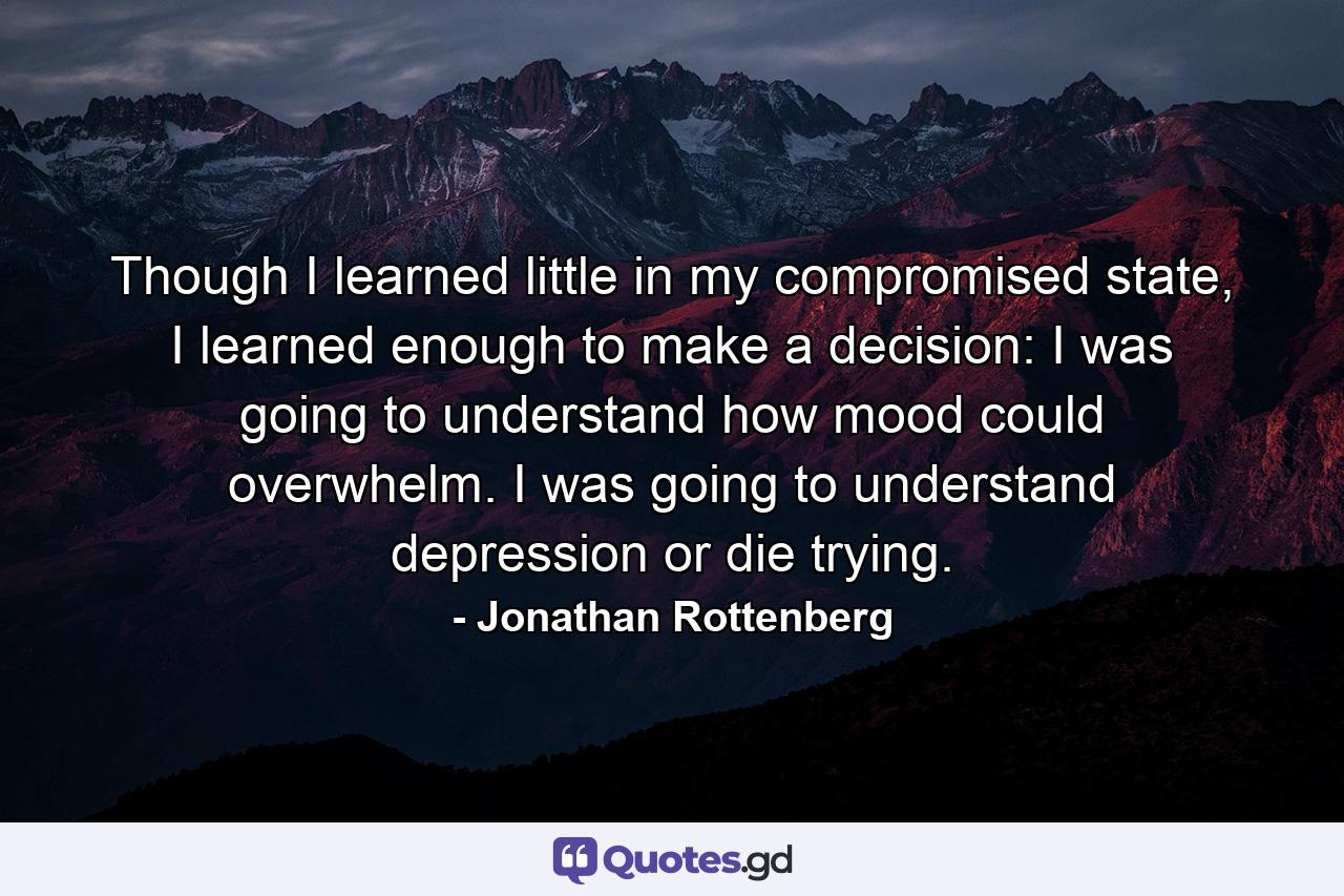 Though I learned little in my compromised state, I learned enough to make a decision: I was going to understand how mood could overwhelm. I was going to understand depression or die trying. - Quote by Jonathan Rottenberg