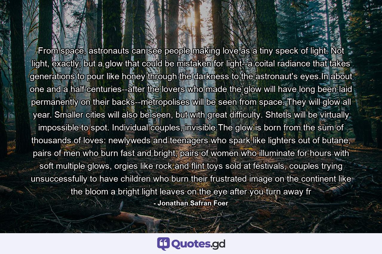 From space, astronauts can see people making love as a tiny speck of light. Not light, exactly, but a glow that could be mistaken for light--a coital radiance that takes generations to pour like honey through the darkness to the astronaut's eyes.In about one and a half centuries--after the lovers who made the glow will have long been laid permanently on their backs--metropolises will be seen from space. They will glow all year. Smaller cities will also be seen, but with great difficulty. Shtetls will be virtually impossible to spot. Individual couples, invisible.The glow is born from the sum of thousands of loves: newlyweds and teenagers who spark like lighters out of butane, pairs of men who burn fast and bright, pairs of women who illuminate for hours with soft multiple glows, orgies like rock and flint toys sold at festivals, couples trying unsuccessfully to have children who burn their frustrated image on the continent like the bloom a bright light leaves on the eye after you turn away fr - Quote by Jonathan Safran Foer