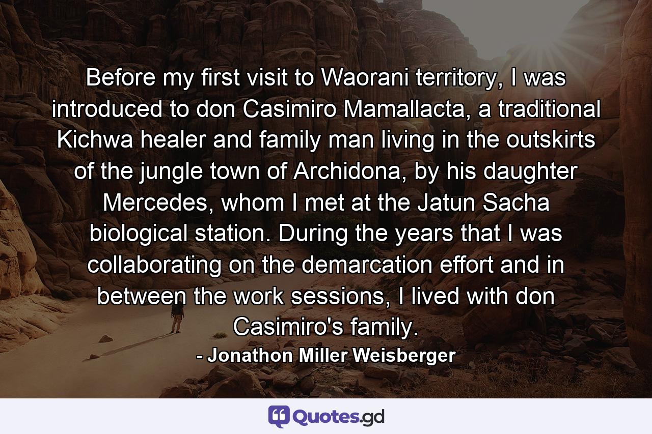 Before my first visit to Waorani territory, I was introduced to don Casimiro Mamallacta, a traditional Kichwa healer and family man living in the outskirts of the jungle town of Archidona, by his daughter Mercedes, whom I met at the Jatun Sacha biological station. During the years that I was collaborating on the demarcation effort and in between the work sessions, I lived with don Casimiro's family. - Quote by Jonathon Miller Weisberger