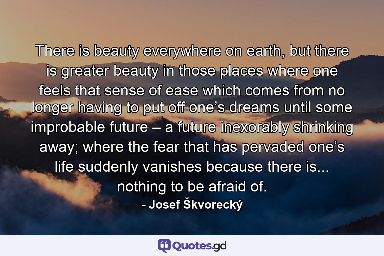 There is beauty everywhere on earth, but there is greater beauty in those places where one feels that sense of ease which comes from no longer having to put off one’s dreams until some improbable future – a future inexorably shrinking away; where the fear that has pervaded one’s life suddenly vanishes because there is... nothing to be afraid of. - Quote by Josef Škvorecký