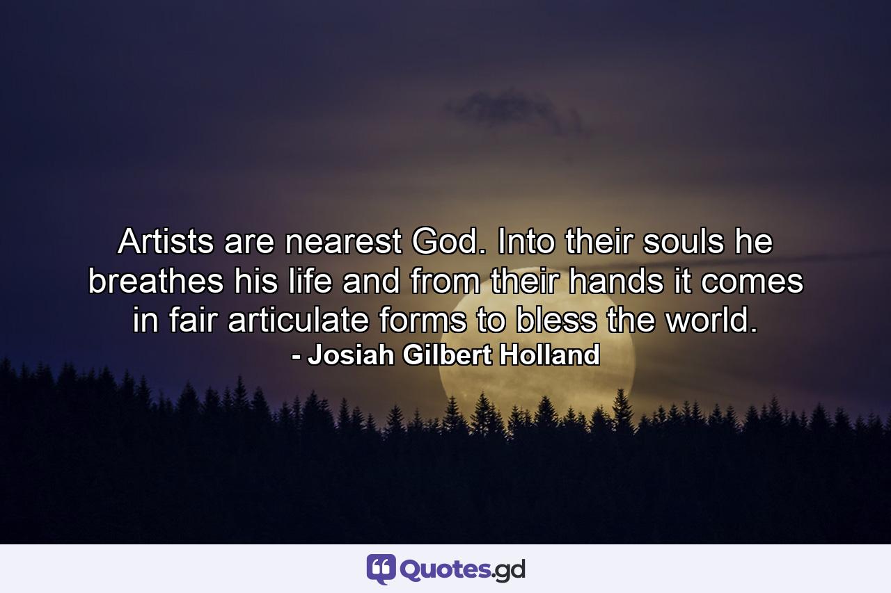 Artists are nearest God. Into their souls he breathes his life  and from their hands it comes in fair  articulate forms to bless the world. - Quote by Josiah Gilbert Holland