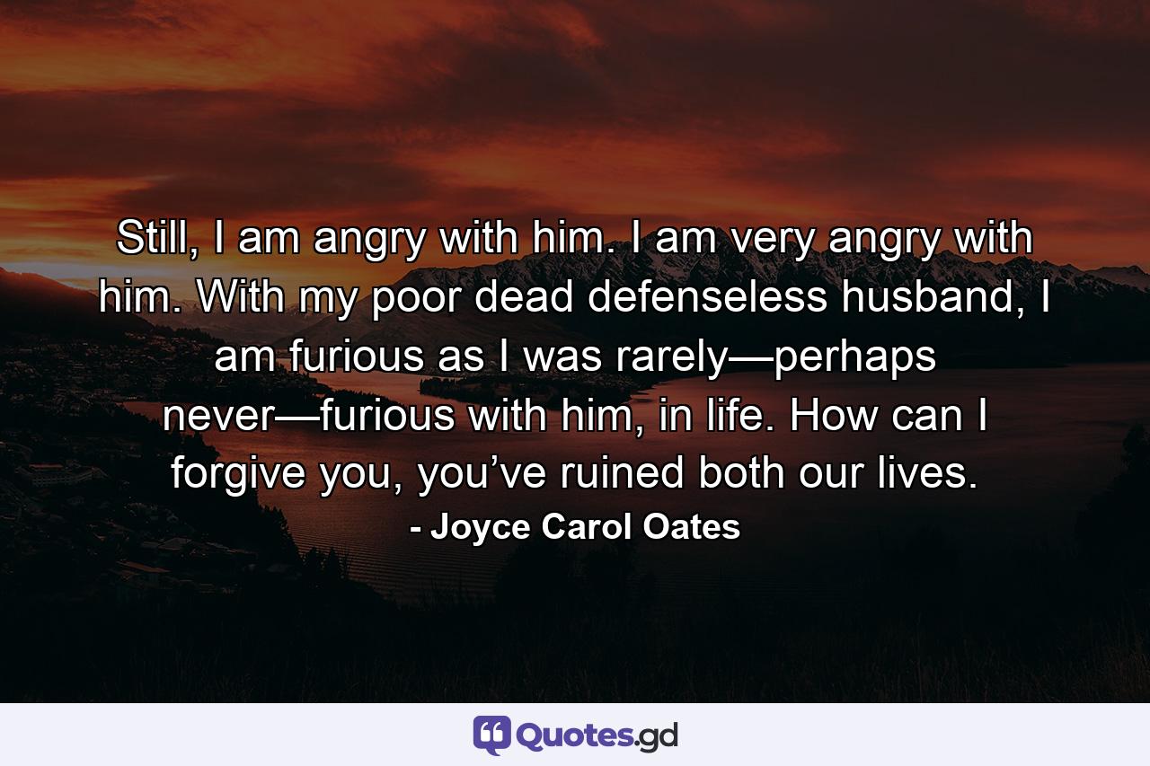 Still, I am angry with him. I am very angry with him. With my poor dead defenseless husband, I am furious as I was rarely—perhaps never—furious with him, in life. How can I forgive you, you’ve ruined both our lives. - Quote by Joyce Carol Oates