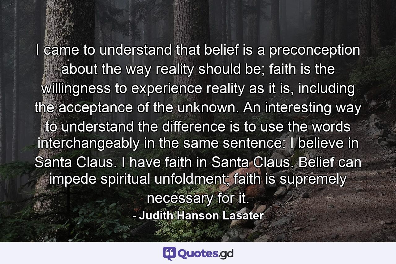 I came to understand that belief is a preconception about the way reality should be; faith is the willingness to experience reality as it is, including the acceptance of the unknown. An interesting way to understand the difference is to use the words interchangeably in the same sentence: I believe in Santa Claus. I have faith in Santa Claus. Belief can impede spiritual unfoldment; faith is supremely necessary for it. - Quote by Judith Hanson Lasater