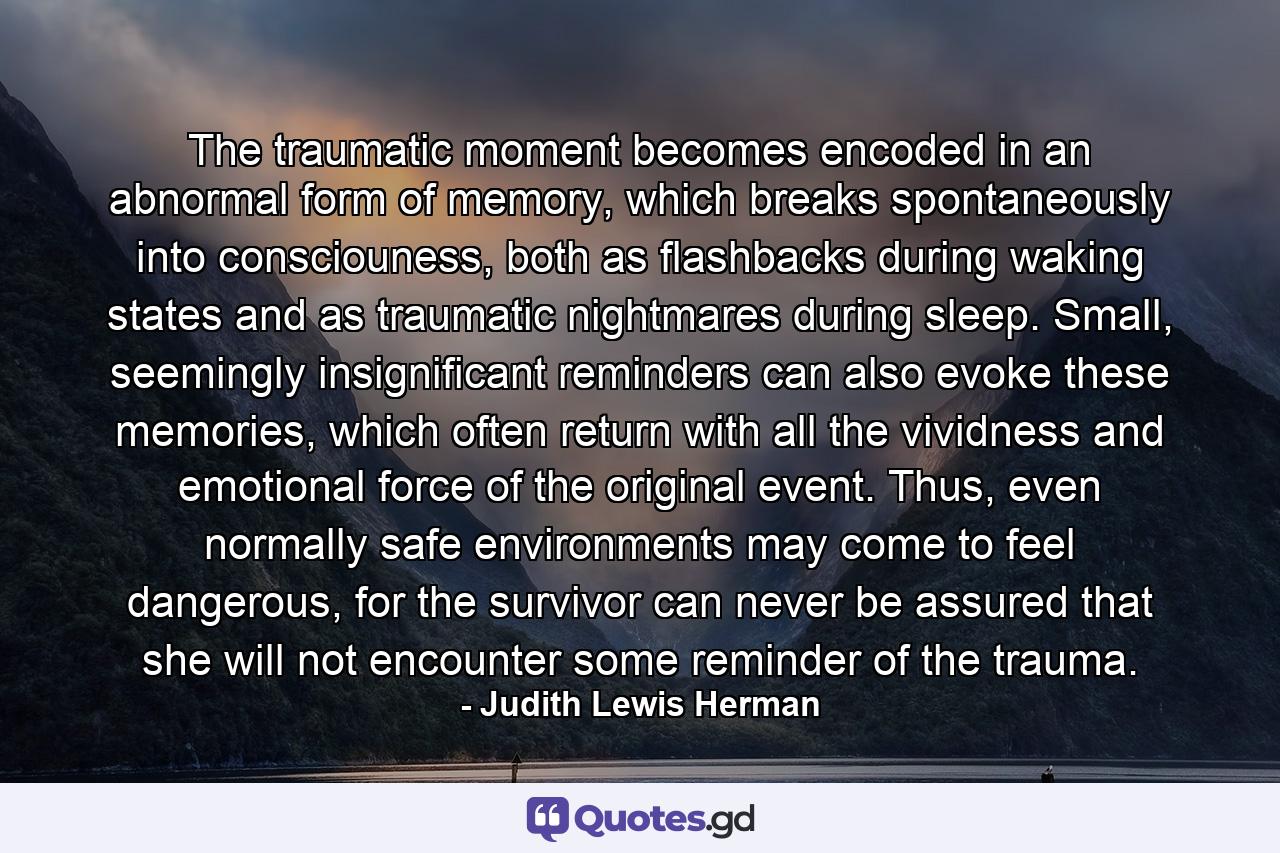 The traumatic moment becomes encoded in an abnormal form of memory, which breaks spontaneously into consciouness, both as flashbacks during waking states and as traumatic nightmares during sleep. Small, seemingly insignificant reminders can also evoke these memories, which often return with all the vividness and emotional force of the original event. Thus, even normally safe environments may come to feel dangerous, for the survivor can never be assured that she will not encounter some reminder of the trauma. - Quote by Judith Lewis Herman