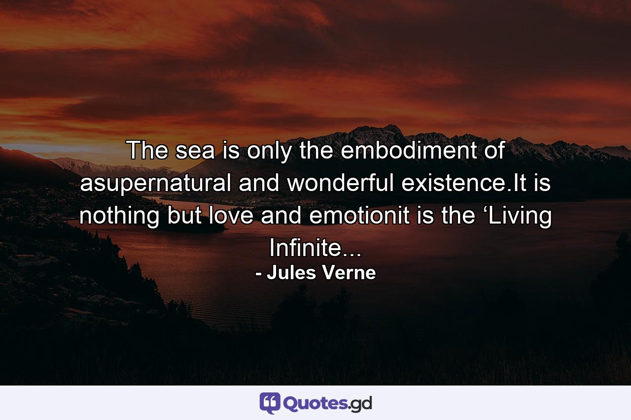 The sea is only the embodiment of asupernatural and wonderful existence.It is nothing but love and emotionit is the ‘Living Infinite... - Quote by Jules Verne