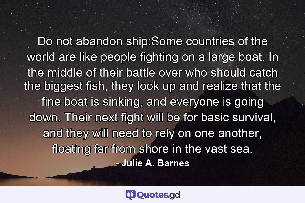 Do not abandon ship:Some countries of the world are like people fighting on a large boat. In the middle of their battle over who should catch the biggest fish, they look up and realize that the fine boat is sinking, and everyone is going down. Their next fight will be for basic survival, and they will need to rely on one another, floating far from shore in the vast sea. - Quote by Julie A. Barnes