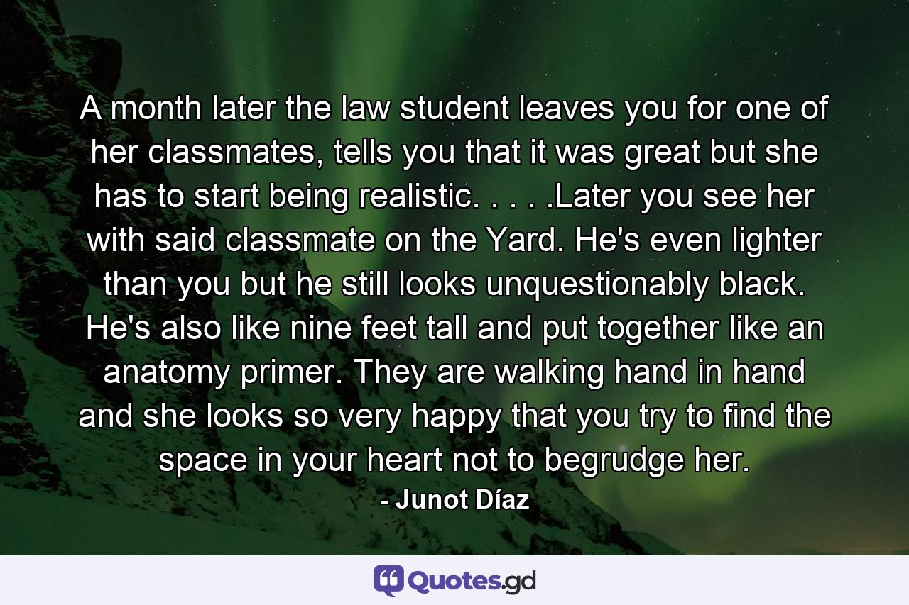 A month later the law student leaves you for one of her classmates, tells you that it was great but she has to start being realistic. . . . .Later you see her with said classmate on the Yard. He's even lighter than you but he still looks unquestionably black. He's also like nine feet tall and put together like an anatomy primer. They are walking hand in hand and she looks so very happy that you try to find the space in your heart not to begrudge her. - Quote by Junot Díaz