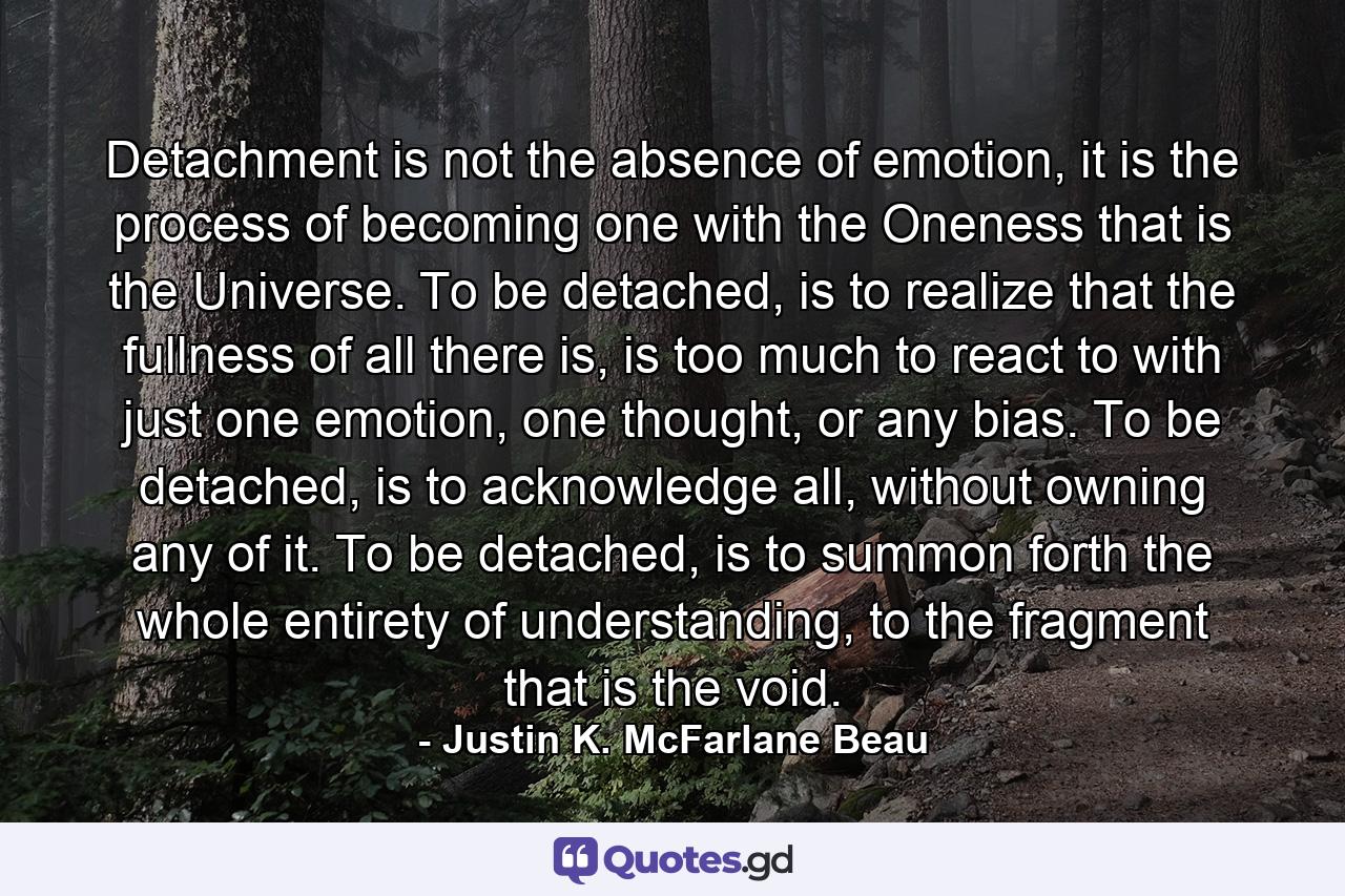 Detachment is not the absence of emotion, it is the process of becoming one with the Oneness that is the Universe. To be detached, is to realize that the fullness of all there is, is too much to react to with just one emotion, one thought, or any bias. To be detached, is to acknowledge all, without owning any of it. To be detached, is to summon forth the whole entirety of understanding, to the fragment that is the void. - Quote by Justin K. McFarlane Beau