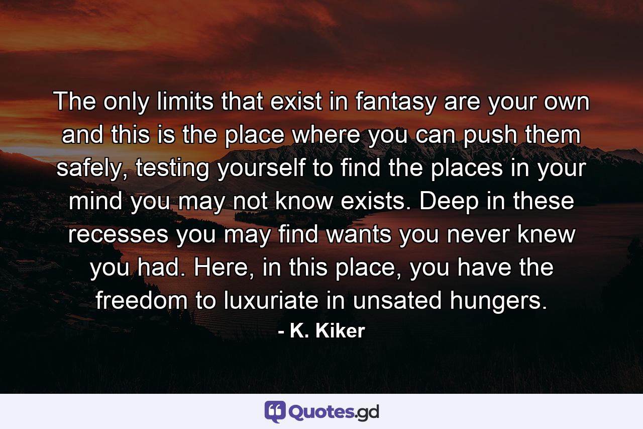 The only limits that exist in fantasy are your own and this is the place where you can push them safely, testing yourself to find the places in your mind you may not know exists. Deep in these recesses you may find wants you never knew you had. Here, in this place, you have the freedom to luxuriate in unsated hungers. - Quote by K. Kiker