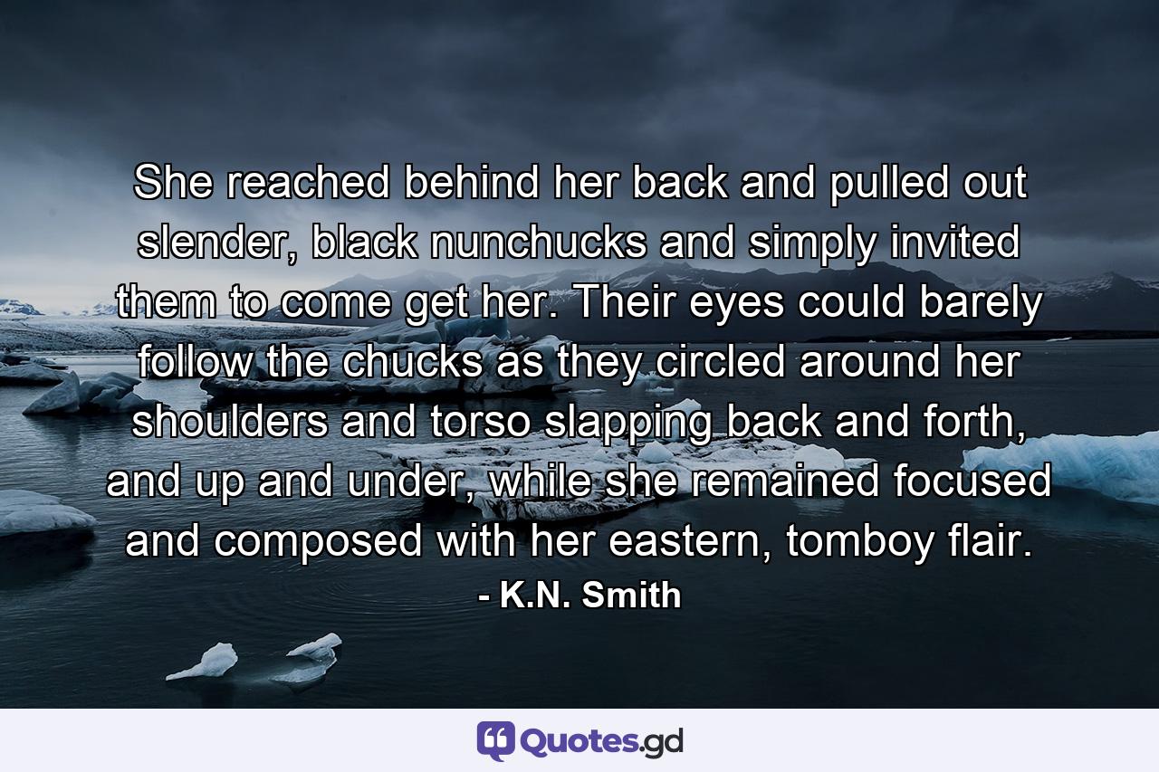 She reached behind her back and pulled out slender, black nunchucks and simply invited them to come get her. Their eyes could barely follow the chucks as they circled around her shoulders and torso slapping back and forth, and up and under, while she remained focused and composed with her eastern, tomboy flair. - Quote by K.N. Smith