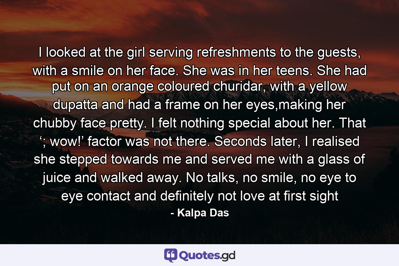 I looked at the girl serving refreshments to the guests, with a smile on her face. She was in her teens. She had put on an orange coloured churidar, with a yellow dupatta and had a frame on her eyes,making her chubby face pretty. I felt nothing special about her. That ‘; wow!’ factor was not there. Seconds later, I realised she stepped towards me and served me with a glass of juice and walked away. No talks, no smile, no eye to eye contact and definitely not love at first sight - Quote by Kalpa Das