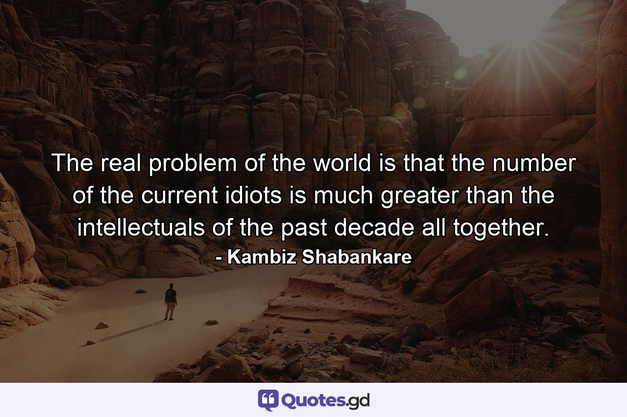 The real problem of the world is that the number of the current idiots is much greater than the intellectuals of the past decade all together. - Quote by Kambiz Shabankare