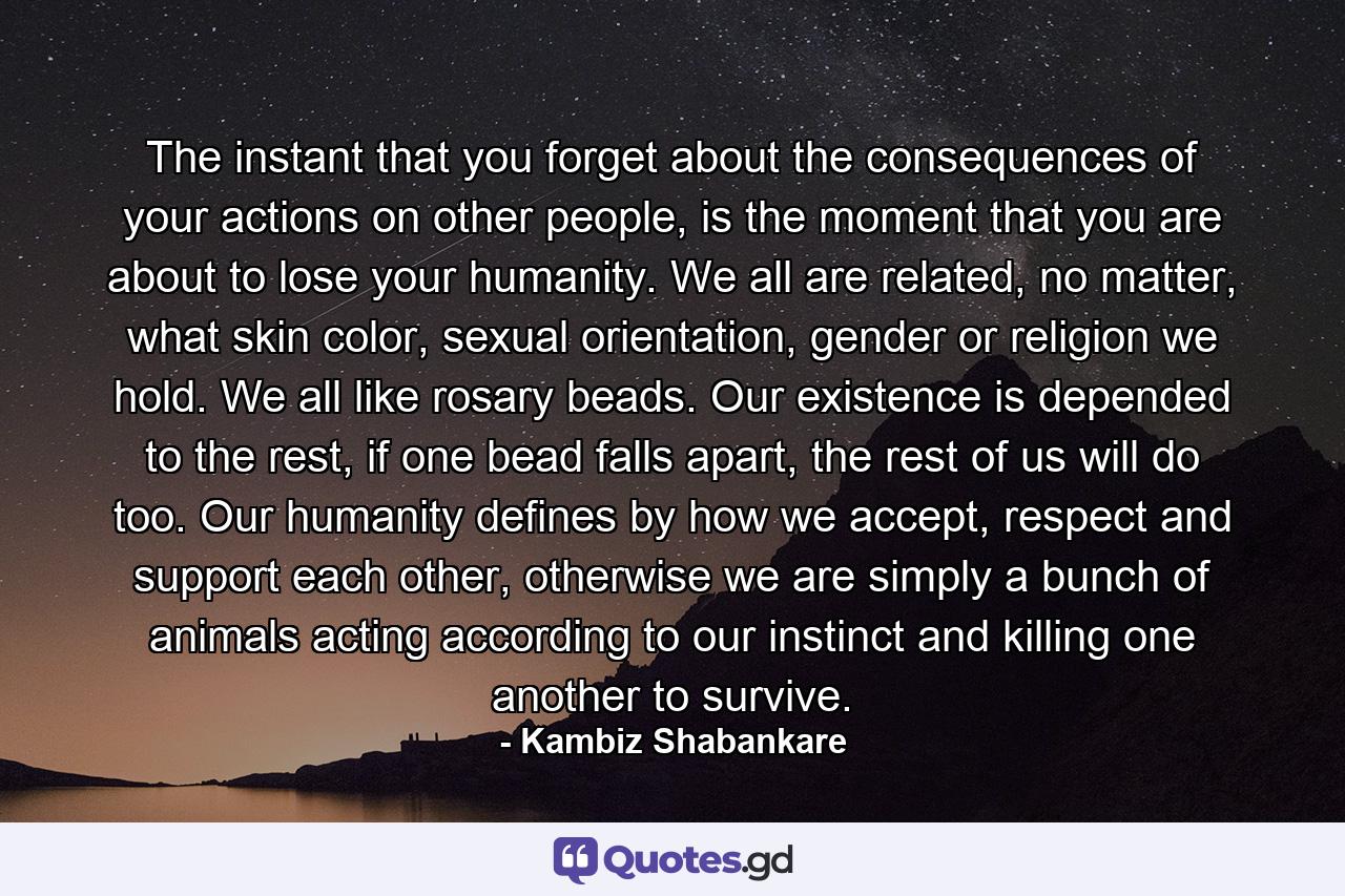 The instant that you forget about the consequences of your actions on other people, is the moment that you are about to lose your humanity. We all are related, no matter, what skin color, sexual orientation, gender or religion we hold. We all like rosary beads. Our existence is depended to the rest, if one bead falls apart, the rest of us will do too. Our humanity defines by how we accept, respect and support each other, otherwise we are simply a bunch of animals acting according to our instinct and killing one another to survive. - Quote by Kambiz Shabankare