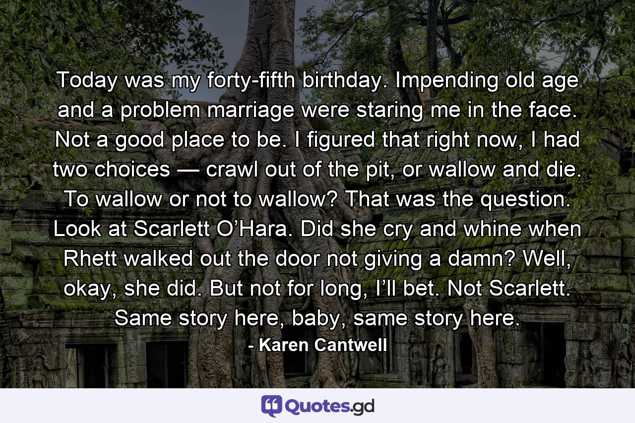 Today was my forty-fifth birthday. Impending old age and a problem marriage were staring me in the face. Not a good place to be. I figured that right now, I had two choices — crawl out of the pit, or wallow and die. To wallow or not to wallow? That was the question. Look at Scarlett O’Hara. Did she cry and whine when Rhett walked out the door not giving a damn? Well, okay, she did. But not for long, I’ll bet. Not Scarlett. Same story here, baby, same story here. - Quote by Karen Cantwell