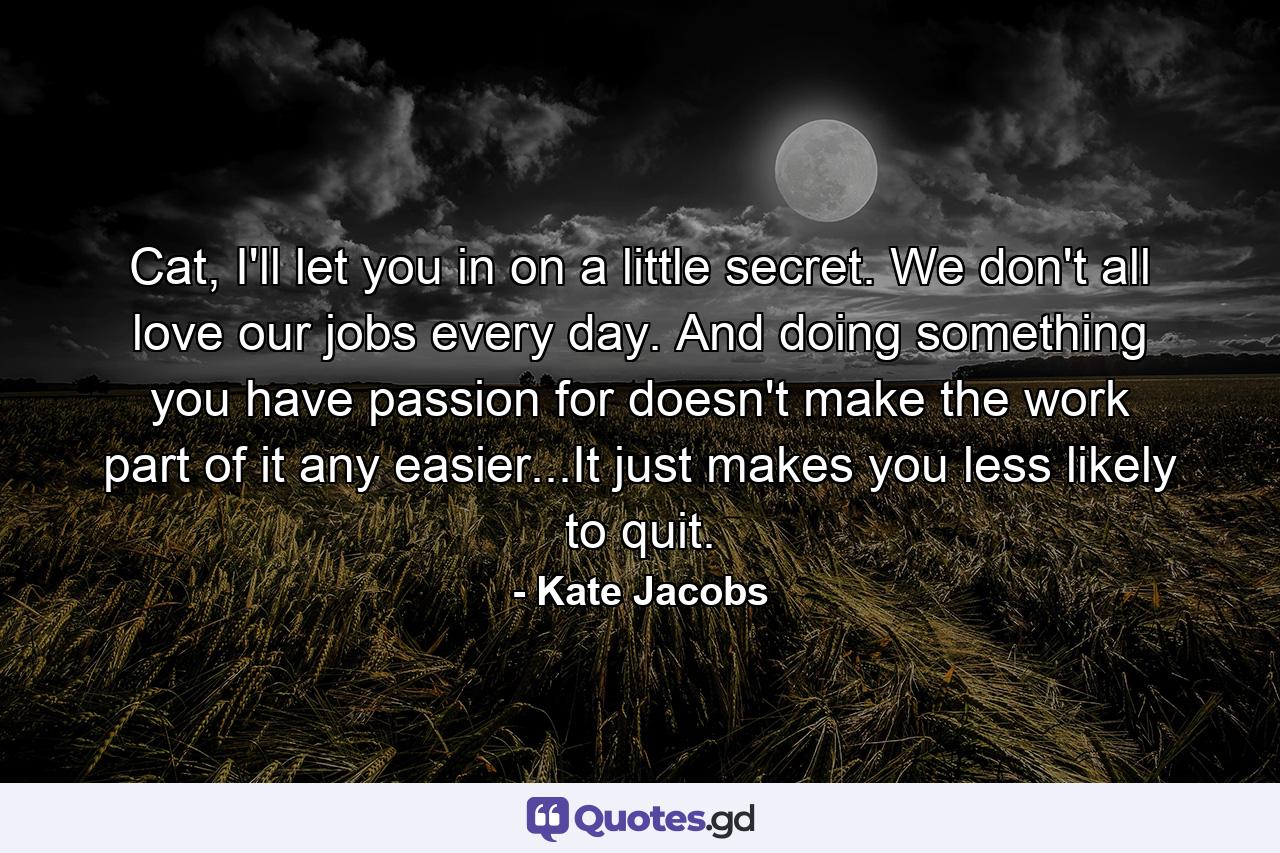 Cat, I'll let you in on a little secret. We don't all love our jobs every day. And doing something you have passion for doesn't make the work part of it any easier...It just makes you less likely to quit. - Quote by Kate Jacobs