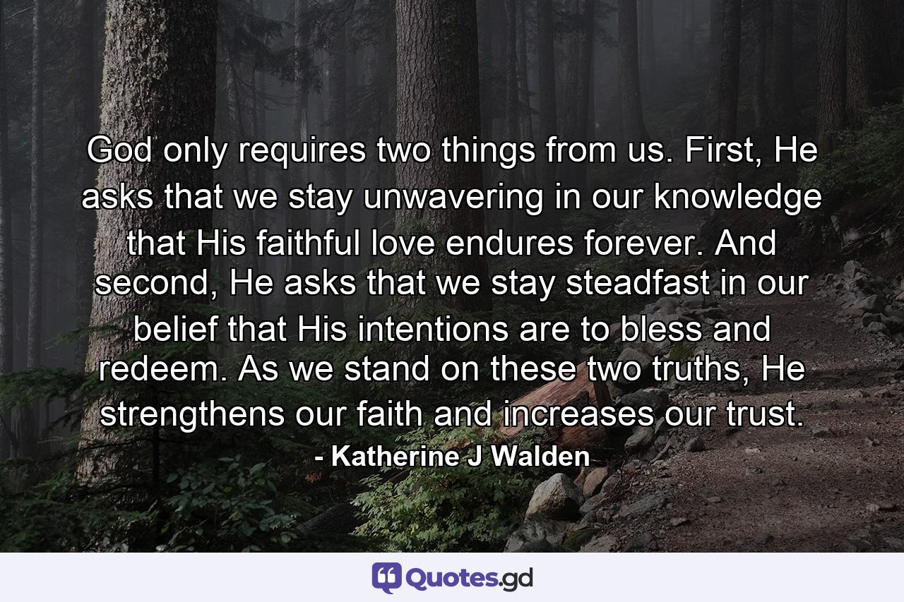 God only requires two things from us. First, He asks that we stay unwavering in our knowledge that His faithful love endures forever. And second, He asks that we stay steadfast in our belief that His intentions are to bless and redeem. As we stand on these two truths, He strengthens our faith and increases our trust. - Quote by Katherine J Walden