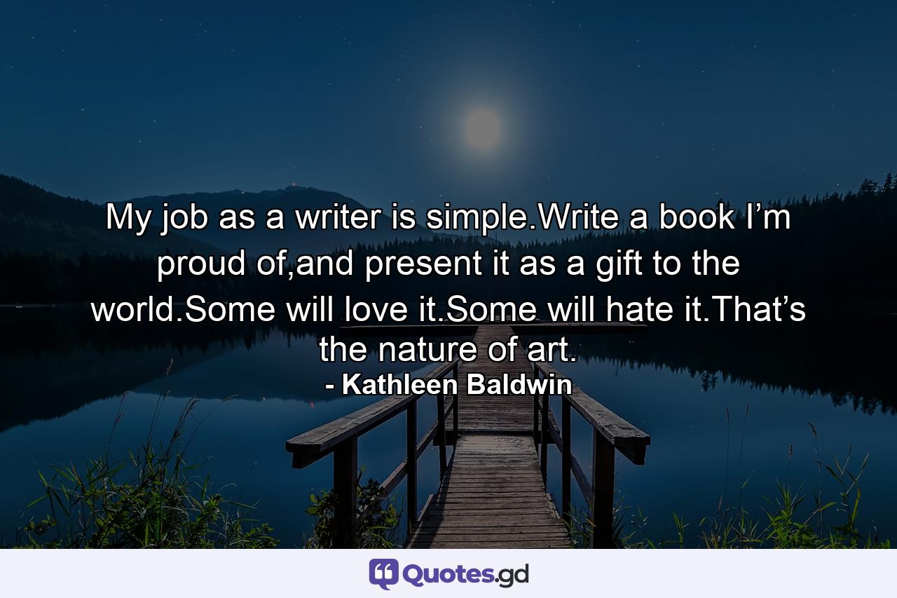My job as a writer is simple.Write a book I’m proud of,and present it as a gift to the world.Some will love it.Some will hate it.That’s the nature of art. - Quote by Kathleen Baldwin