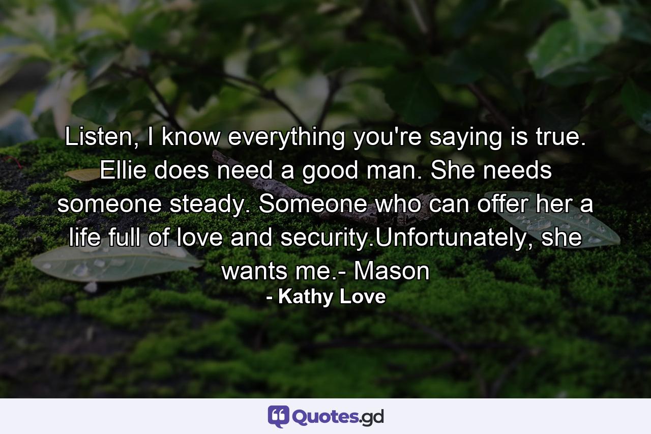 Listen, I know everything you're saying is true. Ellie does need a good man. She needs someone steady. Someone who can offer her a life full of love and security.Unfortunately, she wants me.- Mason - Quote by Kathy Love