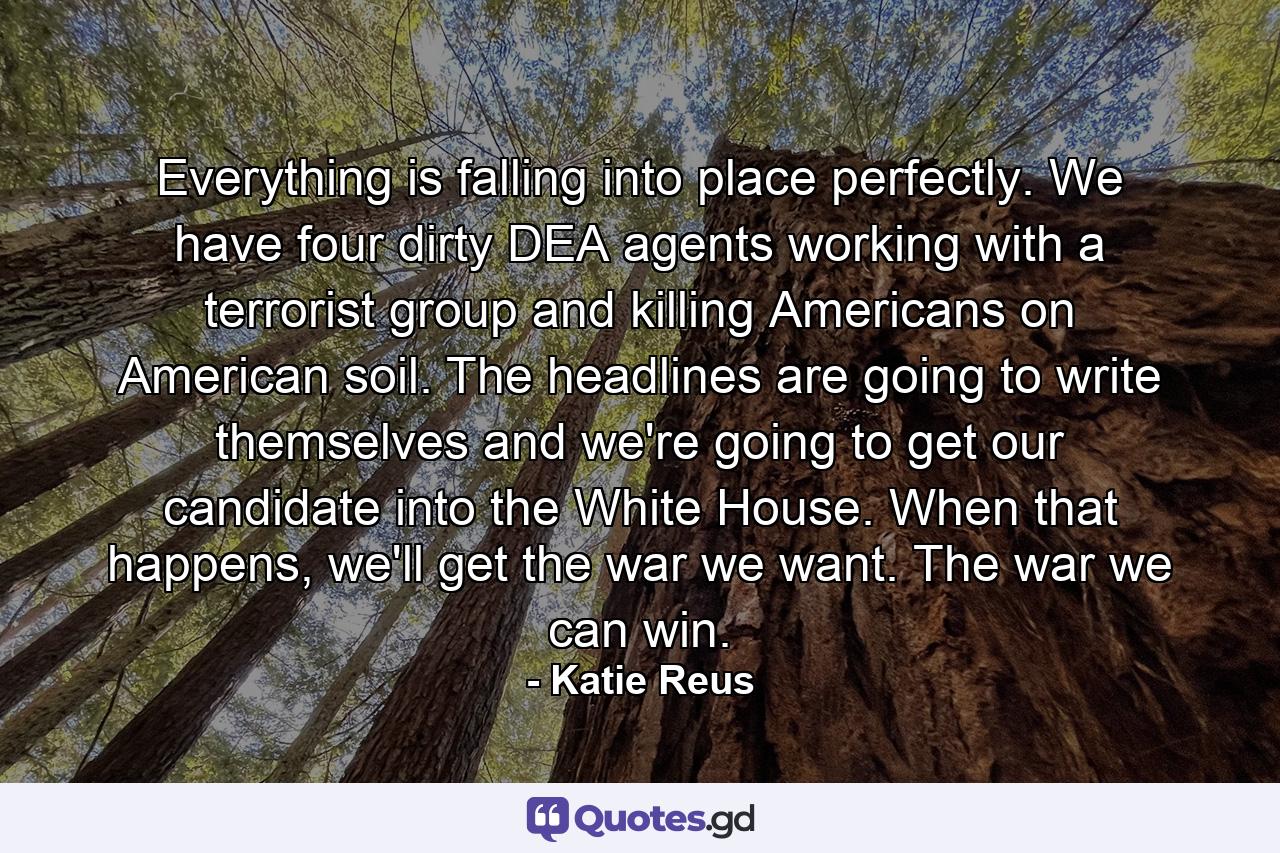 Everything is falling into place perfectly. We have four dirty DEA agents working with a terrorist group and killing Americans on American soil. The headlines are going to write themselves and we're going to get our candidate into the White House. When that happens, we'll get the war we want. The war we can win. - Quote by Katie Reus