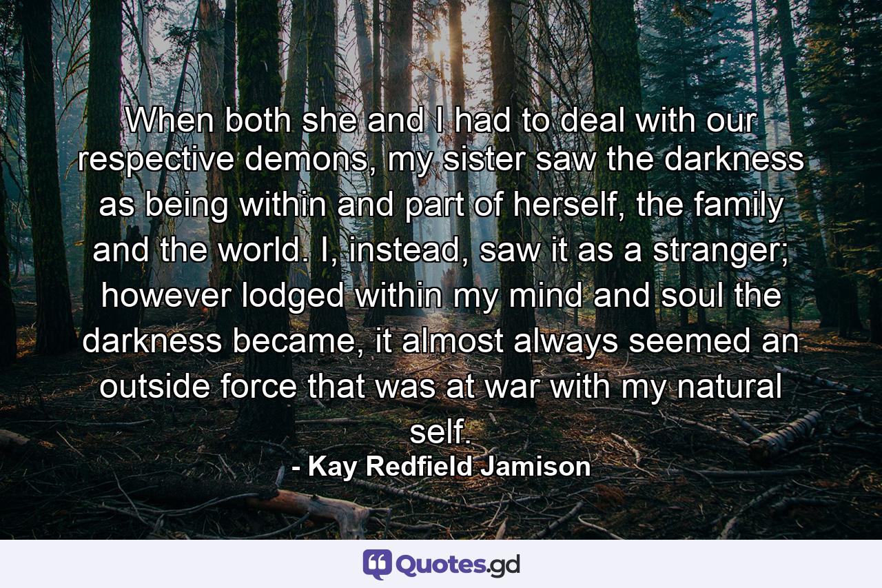 When both she and I had to deal with our respective demons, my sister saw the darkness as being within and part of herself, the family and the world. I, instead, saw it as a stranger; however lodged within my mind and soul the darkness became, it almost always seemed an outside force that was at war with my natural self. - Quote by Kay Redfield Jamison