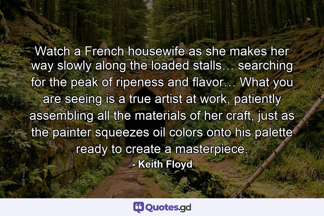 Watch a French housewife as she makes her way slowly along the loaded stalls… searching for the peak of ripeness and flavor… What you are seeing is a true artist at work, patiently assembling all the materials of her craft, just as the painter squeezes oil colors onto his palette ready to create a masterpiece. - Quote by Keith Floyd