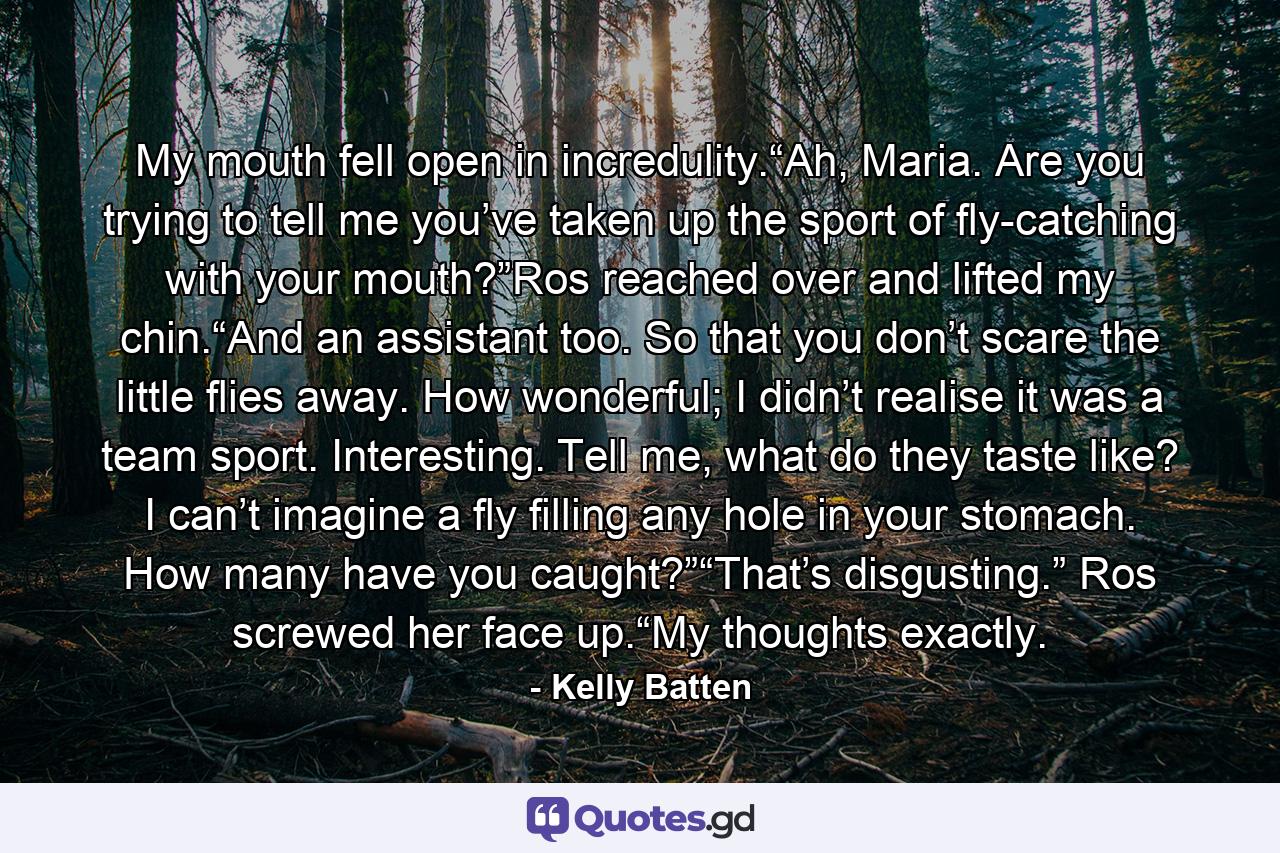 My mouth fell open in incredulity.“Ah, Maria. Are you trying to tell me you’ve taken up the sport of fly-catching with your mouth?”Ros reached over and lifted my chin.“And an assistant too. So that you don’t scare the little flies away. How wonderful; I didn’t realise it was a team sport. Interesting. Tell me, what do they taste like? I can’t imagine a fly filling any hole in your stomach. How many have you caught?”“That’s disgusting.” Ros screwed her face up.“My thoughts exactly. - Quote by Kelly Batten