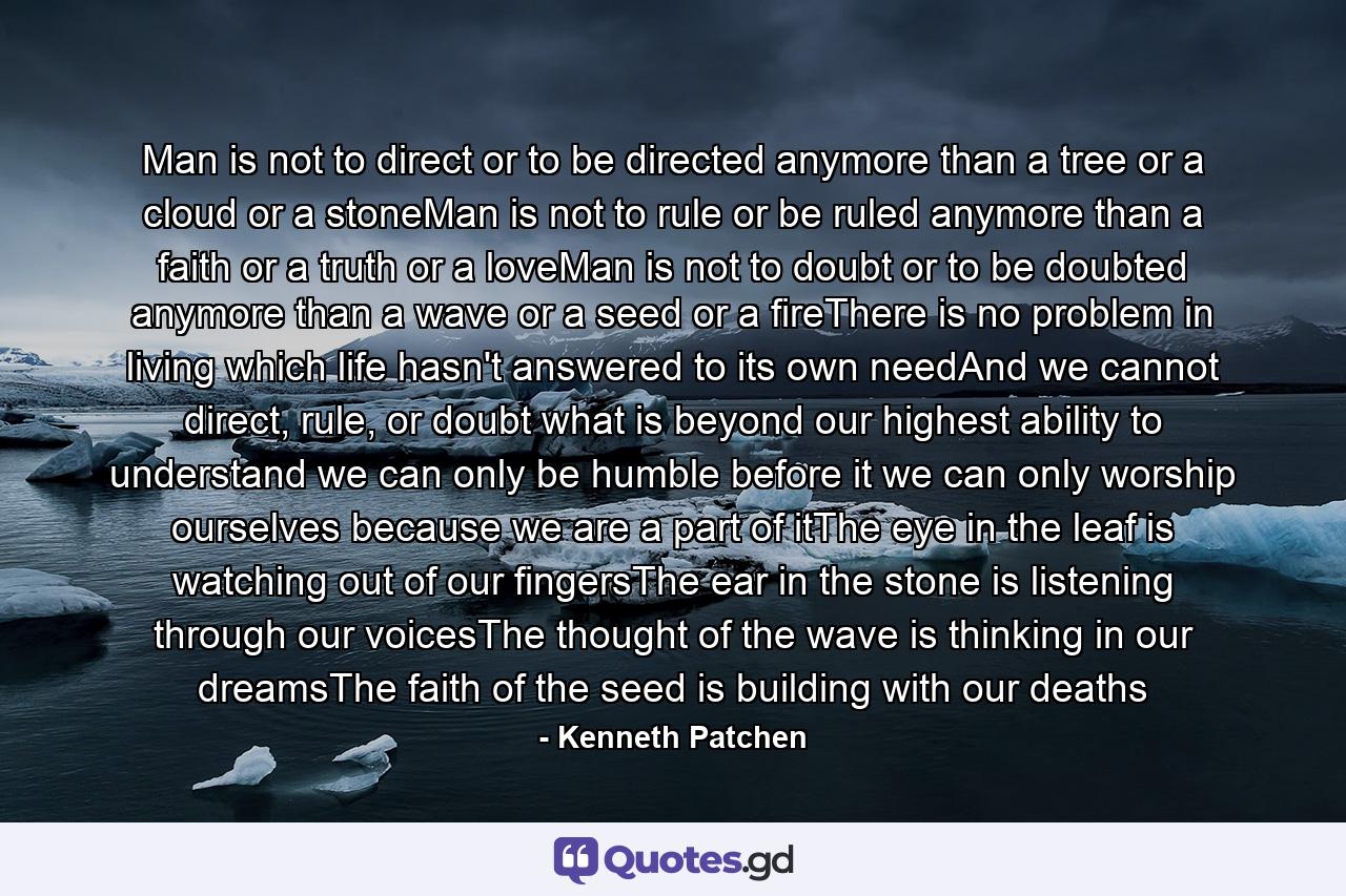 Man is not to direct or to be directed anymore than a tree or a cloud or a stoneMan is not to rule or be ruled anymore than a faith or a truth or a loveMan is not to doubt or to be doubted anymore than a wave or a seed or a fireThere is no problem in living which life hasn't answered to its own needAnd we cannot direct, rule, or doubt what is beyond our highest ability to understand we can only be humble before it we can only worship ourselves because we are a part of itThe eye in the leaf is watching out of our fingersThe ear in the stone is listening through our voicesThe thought of the wave is thinking in our dreamsThe faith of the seed is building with our deaths - Quote by Kenneth Patchen