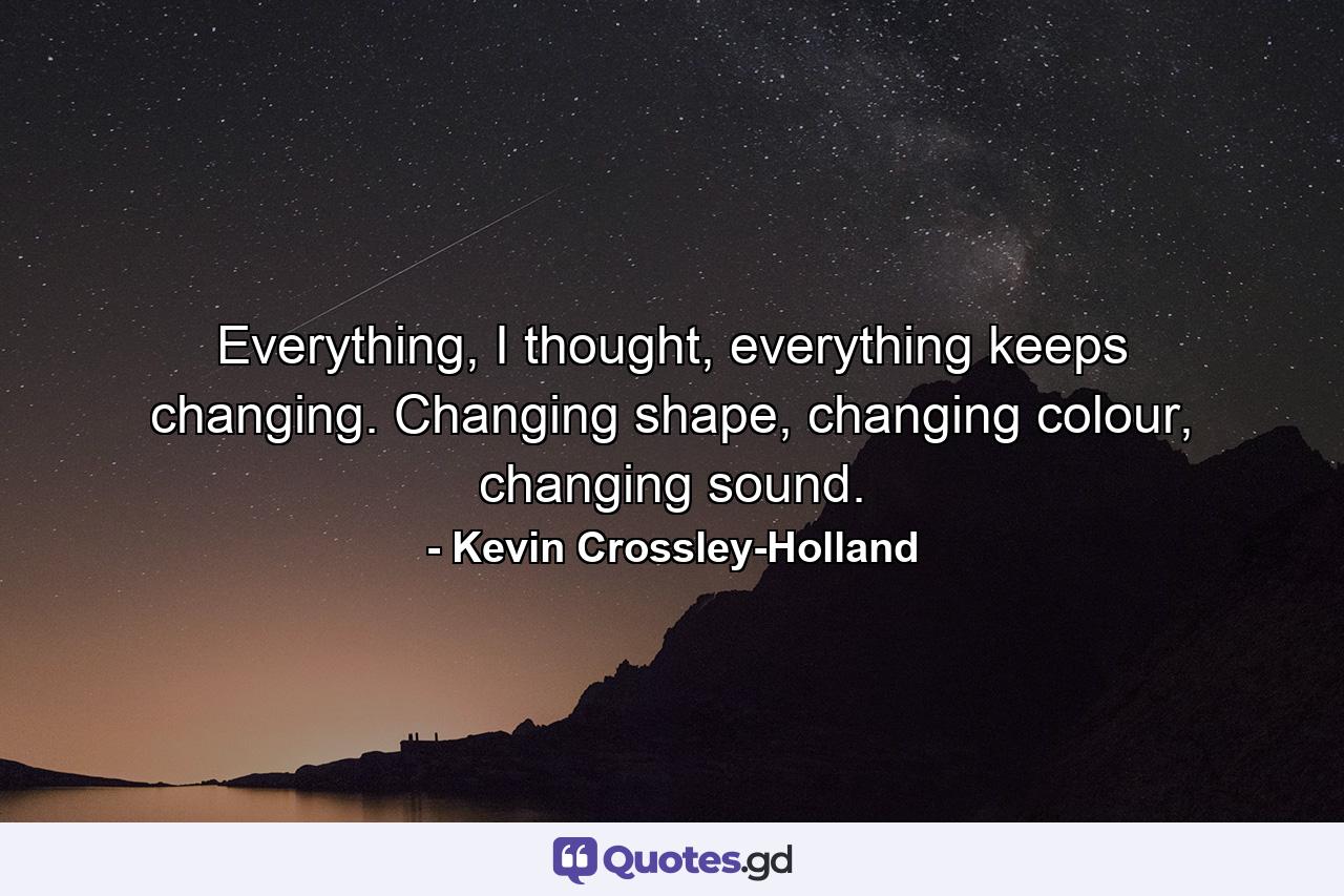 Everything, I thought, everything keeps changing. Changing shape, changing colour, changing sound. - Quote by Kevin Crossley-Holland