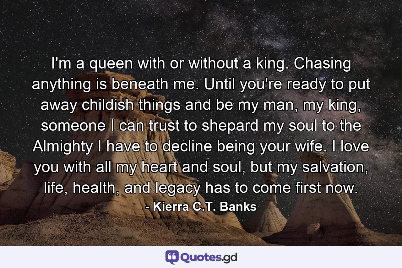 I'm a queen with or without a king. Chasing anything is beneath me. Until you're ready to put away childish things and be my man, my king, someone I can trust to shepard my soul to the Almighty I have to decline being your wife. I love you with all my heart and soul, but my salvation, life, health, and legacy has to come first now. - Quote by Kierra C.T. Banks