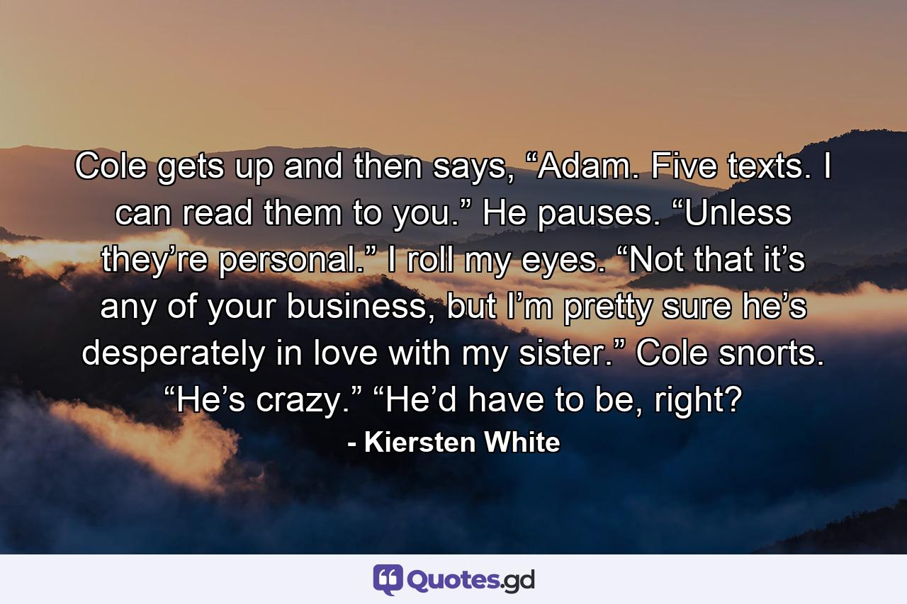 Cole gets up and then says, “Adam. Five texts. I can read them to you.” He pauses. “Unless they’re personal.” I roll my eyes. “Not that it’s any of your business, but I’m pretty sure he’s desperately in love with my sister.” Cole snorts. “He’s crazy.” “He’d have to be, right? - Quote by Kiersten White