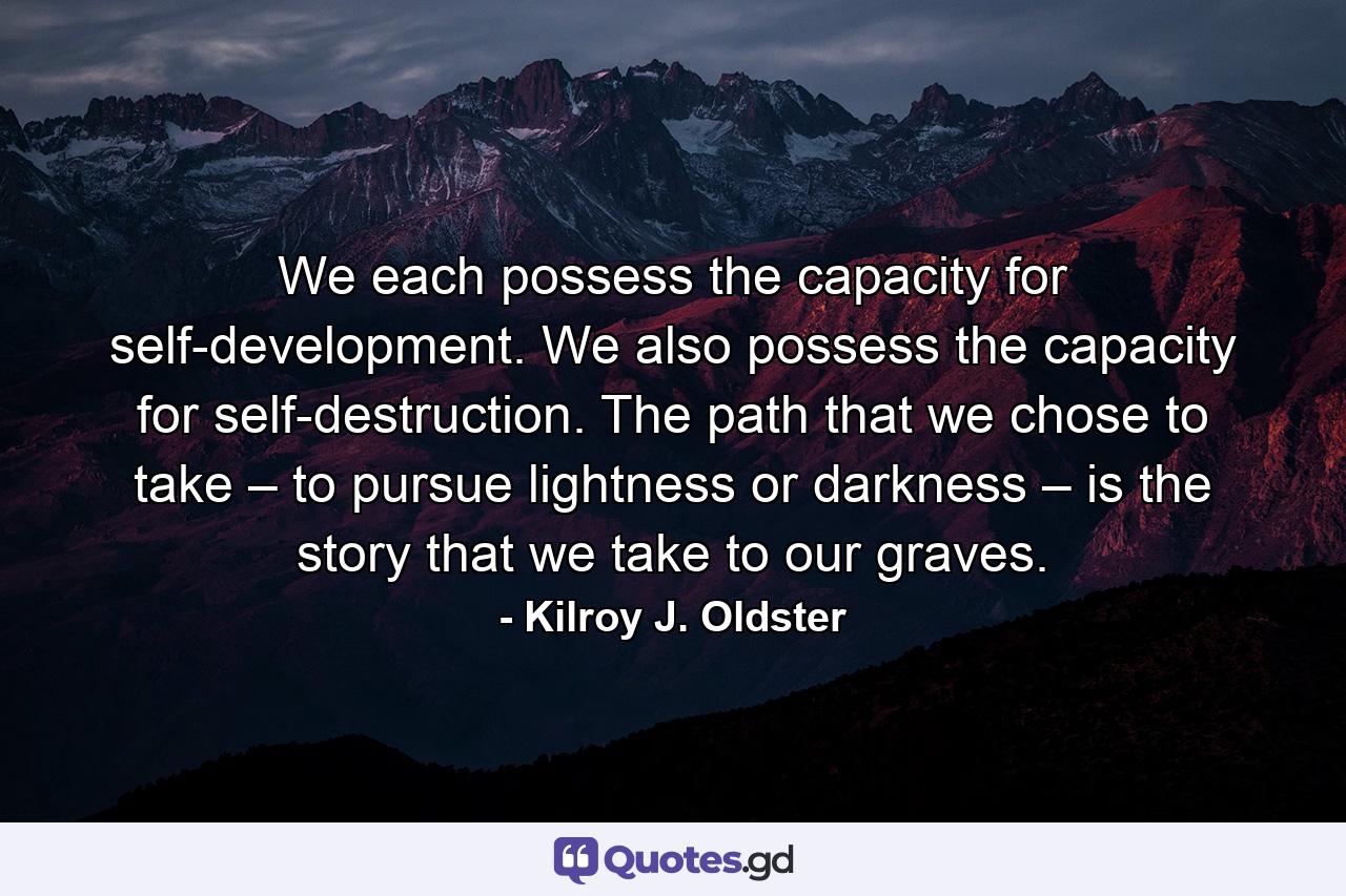 We each possess the capacity for self-development. We also possess the capacity for self-destruction. The path that we chose to take – to pursue lightness or darkness – is the story that we take to our graves. - Quote by Kilroy J. Oldster